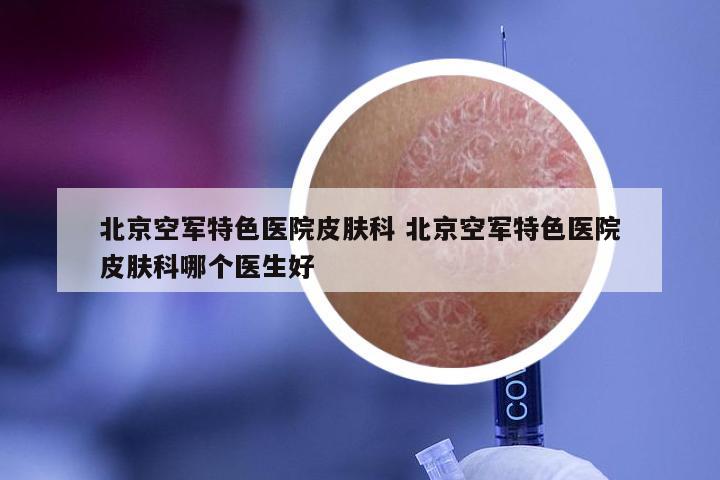 北京空军特色医院皮肤科 北京空军特色医院皮肤科哪个医生好