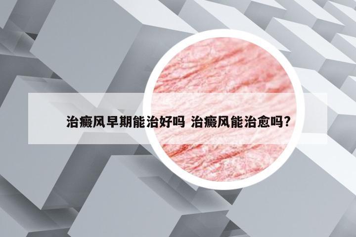 治癜风早期能治好吗 治癜风能治愈吗?