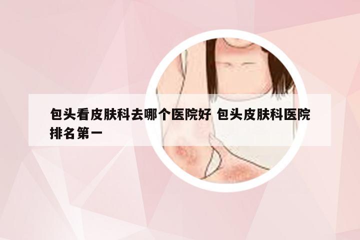 包头看皮肤科去哪个医院好 包头皮肤科医院排名第一