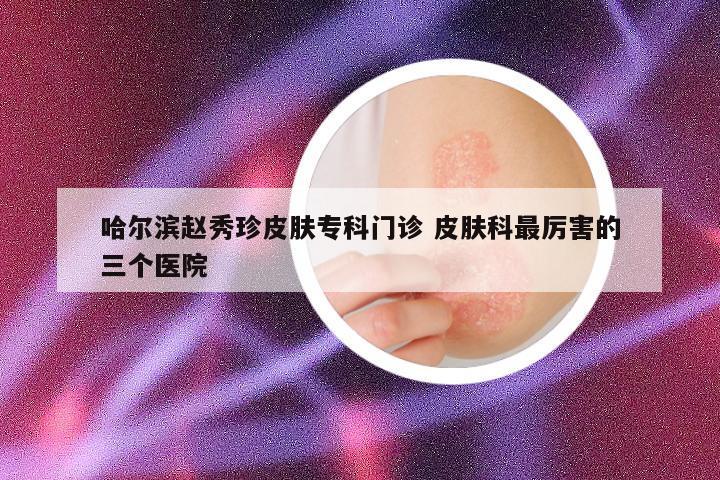 哈尔滨赵秀珍皮肤专科门诊 皮肤科最厉害的三个医院