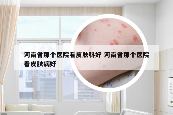 河南省那个医院看皮肤科好 河南省那个医院看皮肤病好