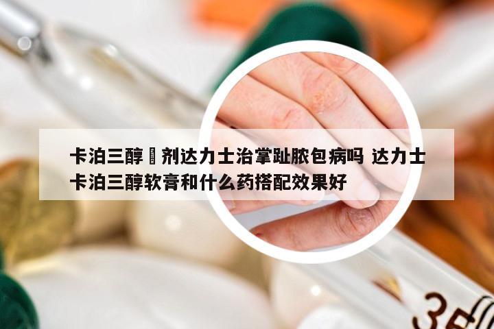 卡泊三醇摖剂达力士治掌趾脓包病吗 达力士卡泊三醇软膏和什么药搭配效果好