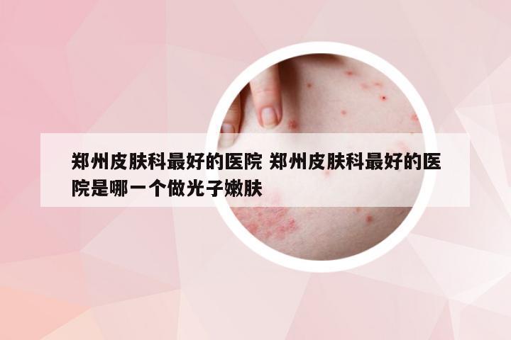 郑州皮肤科最好的医院 郑州皮肤科最好的医院是哪一个做光子嫩肤
