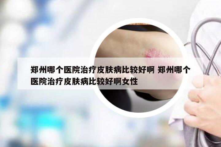 郑州哪个医院治疗皮肤病比较好啊 郑州哪个医院治疗皮肤病比较好啊女性