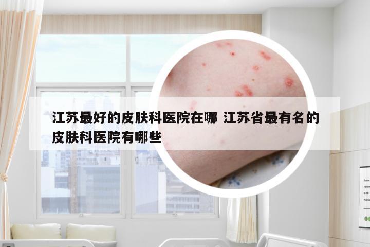 江苏最好的皮肤科医院在哪 江苏省最有名的皮肤科医院有哪些
