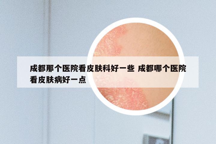 成都那个医院看皮肤科好一些 成都哪个医院看皮肤病好一点