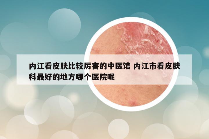 内江看皮肤比较厉害的中医馆 内江市看皮肤科最好的地方哪个医院呢