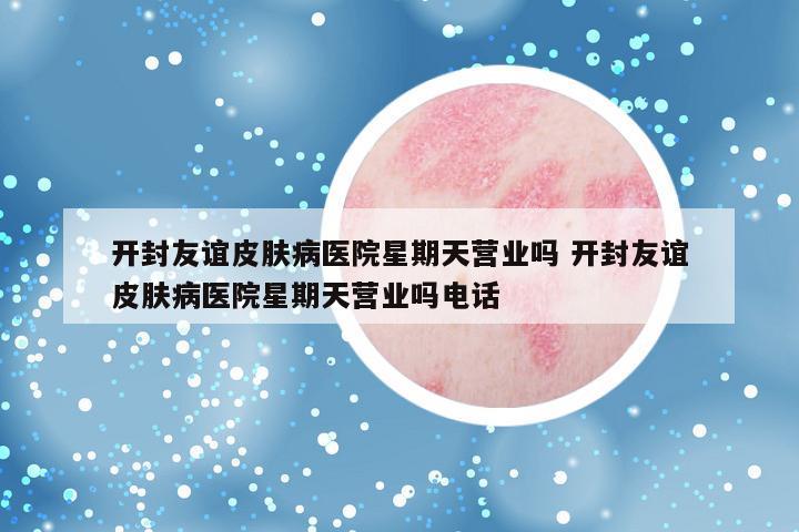 开封友谊皮肤病医院星期天营业吗 开封友谊皮肤病医院星期天营业吗电话