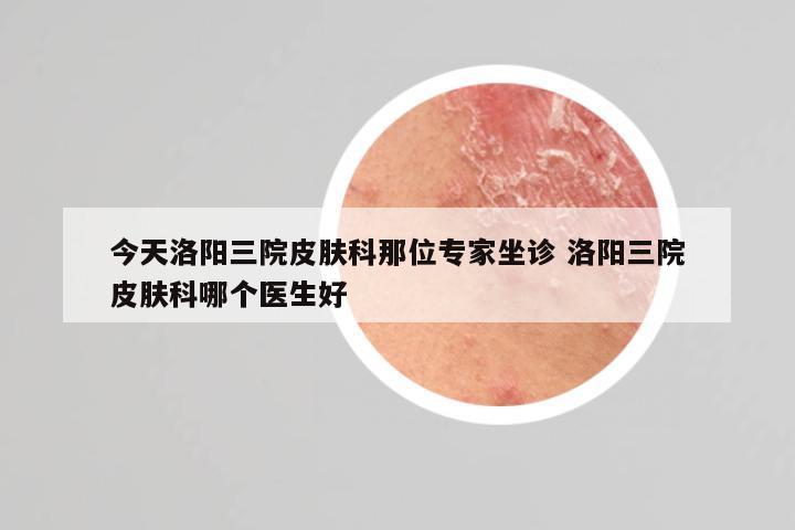 今天洛阳三院皮肤科那位专家坐诊 洛阳三院皮肤科哪个医生好