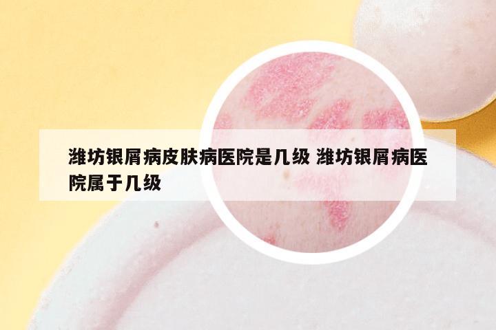 潍坊银屑病皮肤病医院是几级 潍坊银屑病医院属于几级