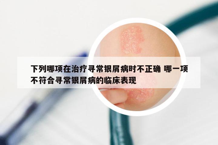 下列哪项在治疗寻常银屑病时不正确 哪一项不符合寻常银屑病的临床表现