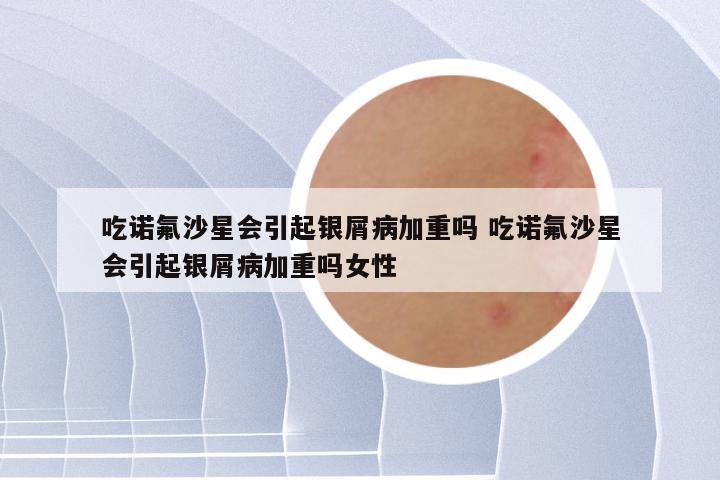 吃诺氟沙星会引起银屑病加重吗 吃诺氟沙星会引起银屑病加重吗女性