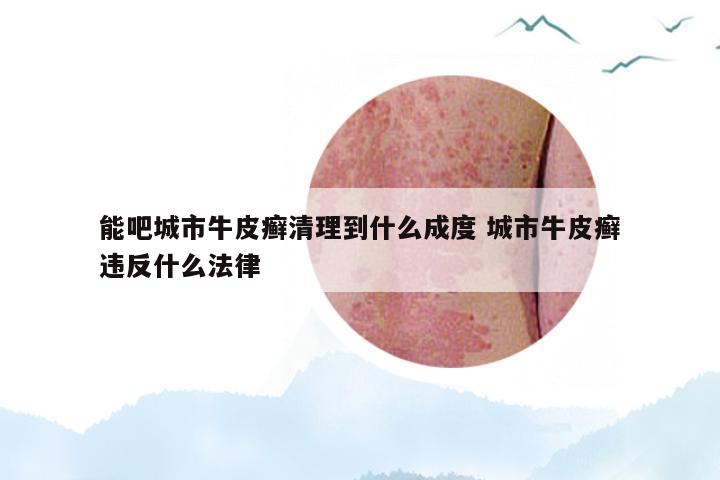 能吧城市牛皮癣清理到什么成度 城市牛皮癣违反什么法律